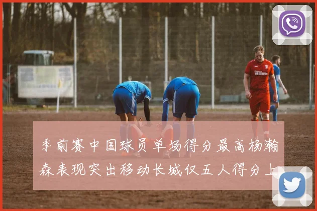 季前赛中国球员单场得分最高杨瀚森表现突出移动长城仅五人得分上双