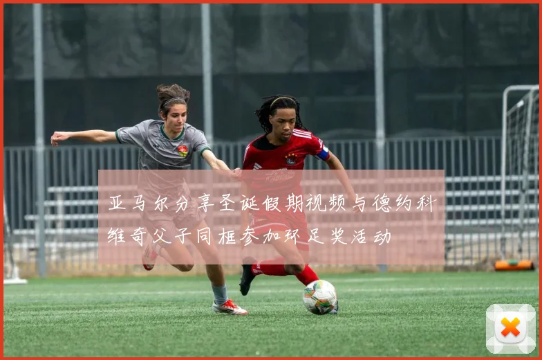 亚马尔分享圣诞假期视频与德约科维奇父子同框参加环足奖活动