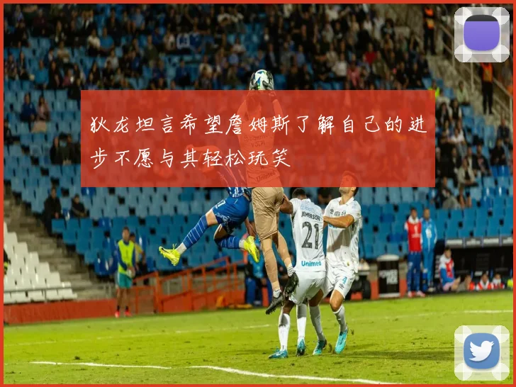 狄龙坦言希望詹姆斯了解自己的进步不愿与其轻松玩笑