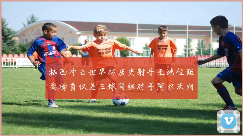 梅西冲击世界杯历史射手王地位距离榜首仅差三球同组对手阿尔及利亚奥地利约旦