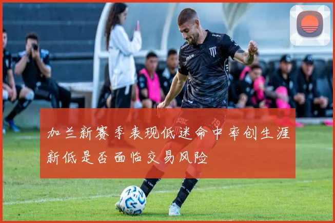 加兰新赛季表现低迷命中率创生涯新低是否面临交易风险