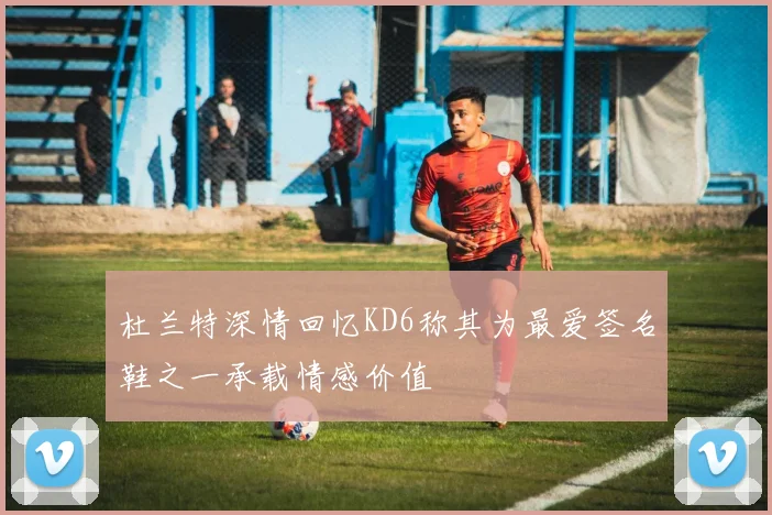 杜兰特深情回忆KD6称其为最爱签名鞋之一承载情感价值