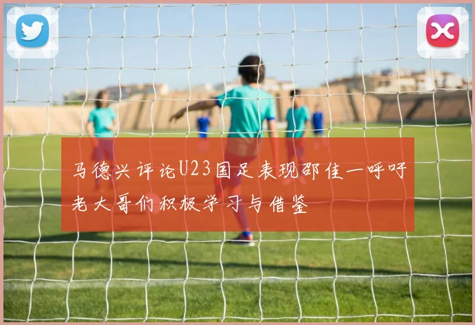 马德兴评论U23国足表现邵佳一呼吁老大哥们积极学习与借鉴