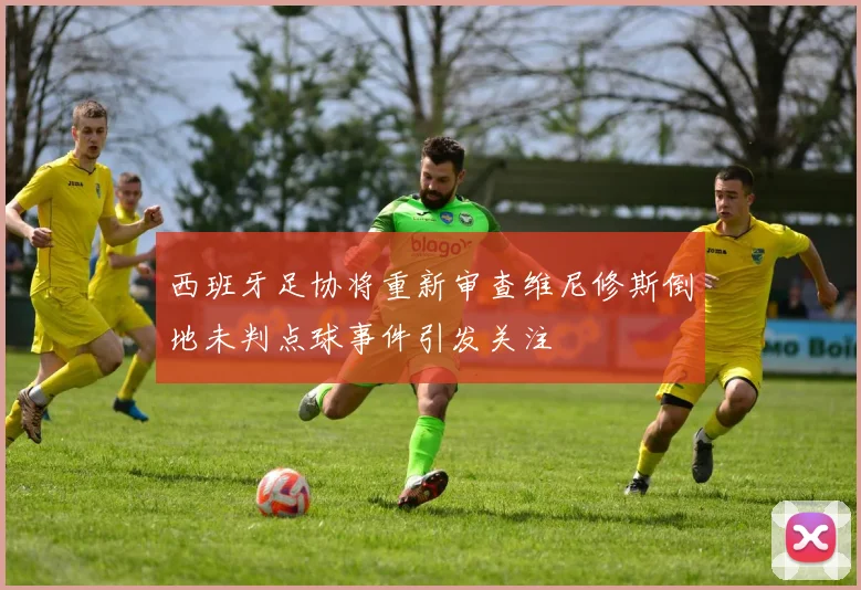 西班牙足协将重新审查维尼修斯倒地未判点球事件引发关注
