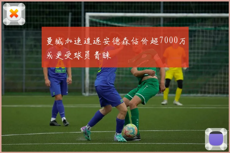 曼城加速追逐安德森估价超7000万或更受球员青睐
