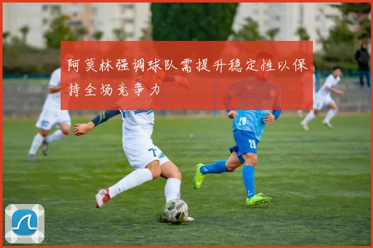 阿莫林强调球队需提升稳定性以保持全场竞争力