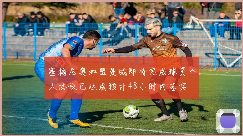 塞梅尼奥加盟曼城即将完成球员个人协议已达成预计48小时内落实