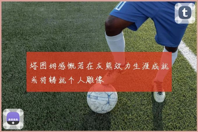 塔图姆感慨若在灰熊效力生涯成就或将铸就个人雕像