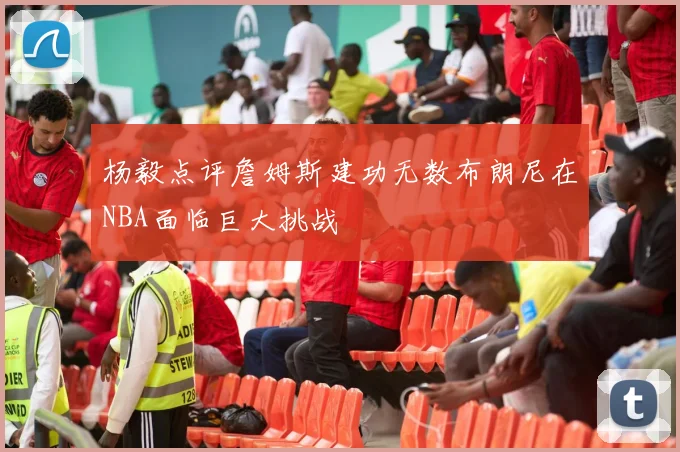 杨毅点评詹姆斯建功无数布朗尼在NBA面临巨大挑战