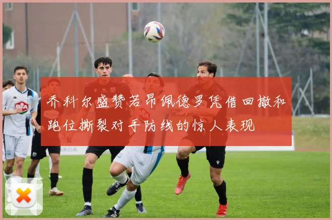 乔科尔盛赞若昂佩德罗凭借回撤和跑位撕裂对手防线的惊人表现