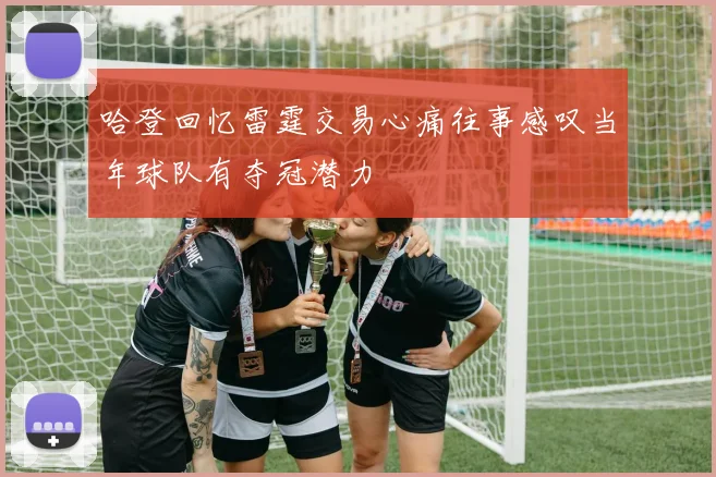 哈登回忆雷霆交易心痛往事感叹当年球队有夺冠潜力