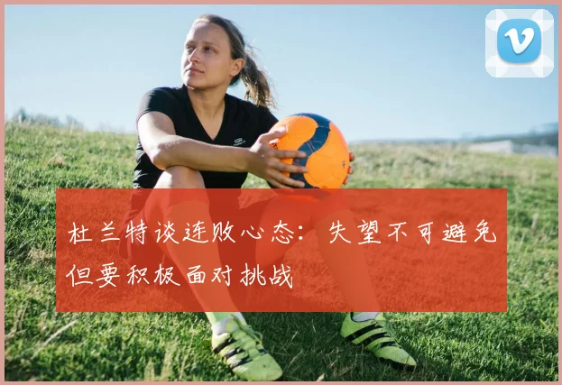 杜兰特谈连败心态：失望不可避免但要积极面对挑战