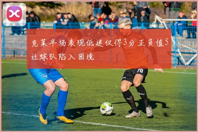 克莱半场表现低迷仅得3分正负值5让球队陷入困境