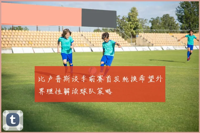 比卢普斯谈季前赛首发轮换希望外界理性解读球队策略