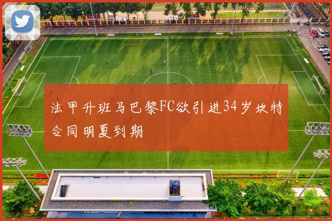法甲升班马巴黎FC欲引进34岁坎特合同明夏到期