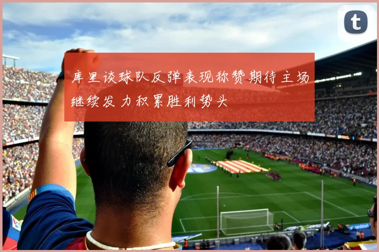 库里谈球队反弹表现称赞期待主场继续发力积累胜利势头
