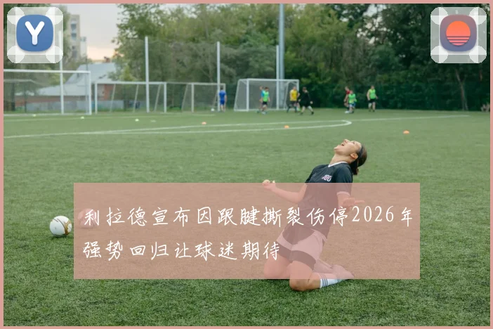 利拉德宣布因跟腱撕裂伤停2026年强势回归让球迷期待