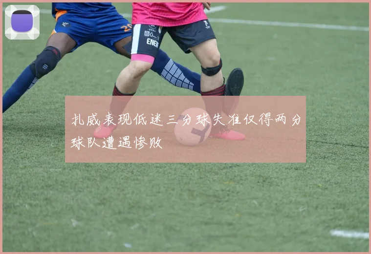 扎威表现低迷三分球失准仅得两分球队遭遇惨败