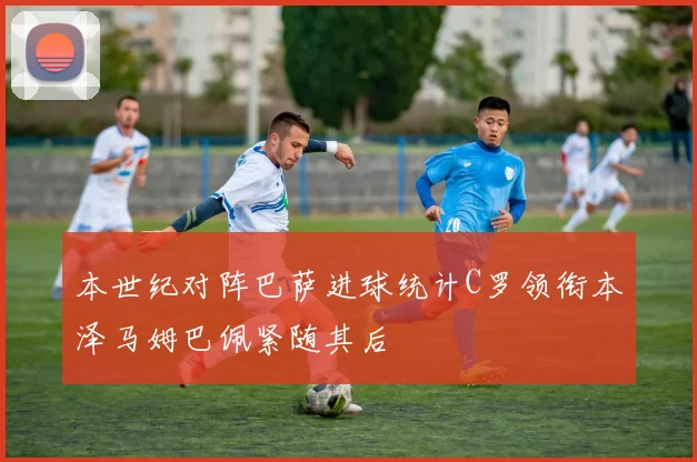 本世纪对阵巴萨进球统计C罗领衔本泽马姆巴佩紧随其后