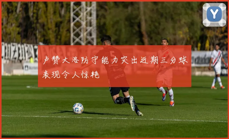 卢赞大洛防守能力突出近期三分球表现令人惊艳