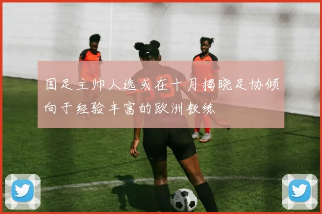 国足主帅人选或在十月揭晓足协倾向于经验丰富的欧洲教练