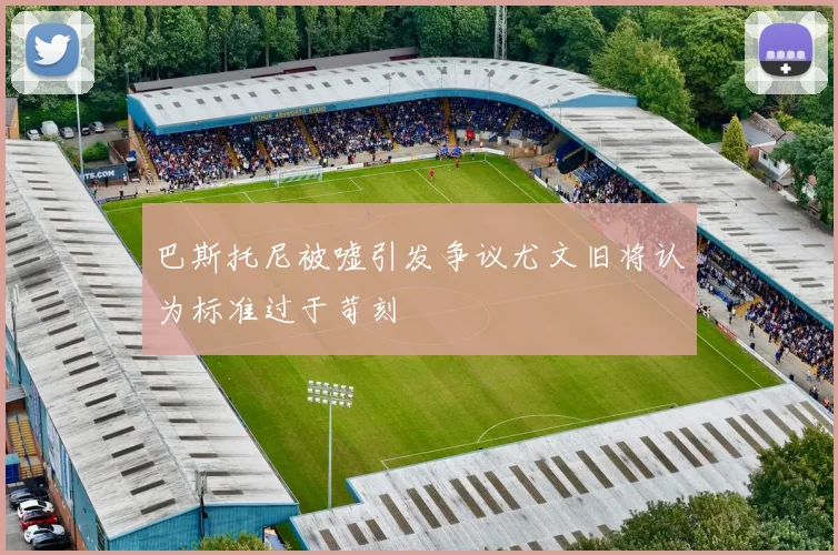 巴斯托尼被嘘引发争议尤文旧将认为标准过于苛刻