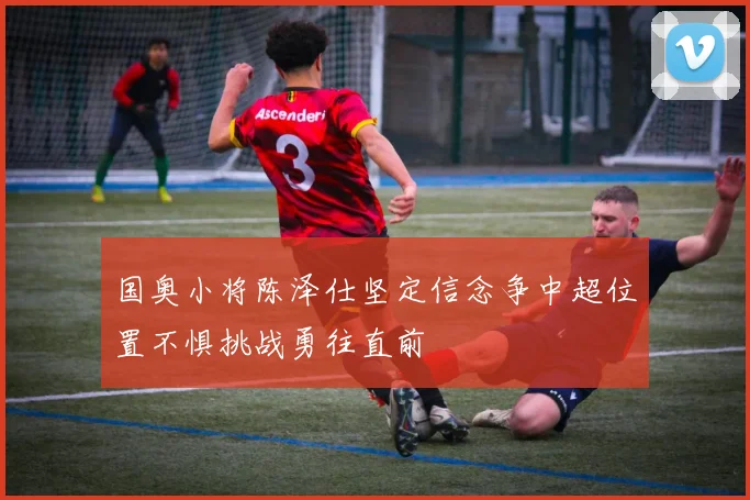 国奥小将陈泽仕坚定信念争中超位置不惧挑战勇往直前