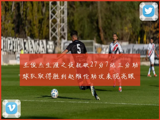 王俊杰生涯之夜狂砍27分7记三分助球队取得胜利赵维伦助攻表现亮眼
