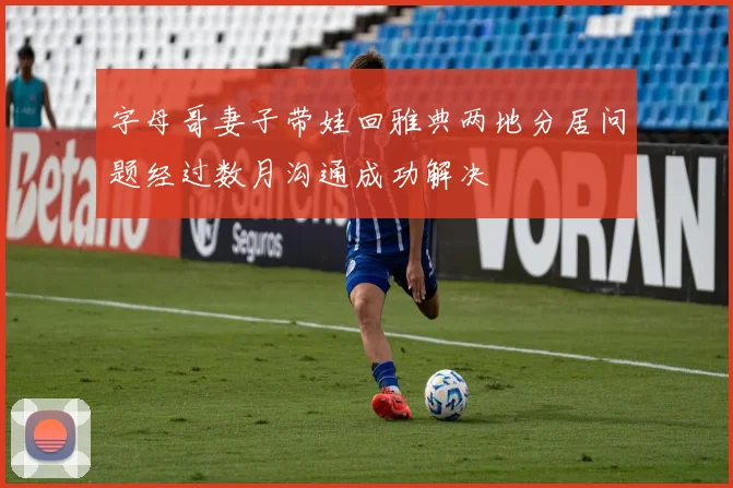 字母哥妻子带娃回雅典两地分居问题经过数月沟通成功解决