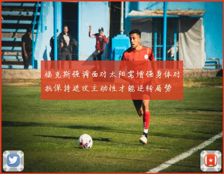 福克斯强调面对太阳需增强身体对抗保持进攻主动性才能逆转局势