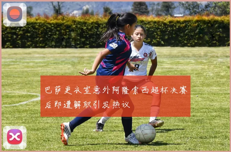 巴萨更衣室意外阿隆索西超杯决赛后即遭解职引发热议