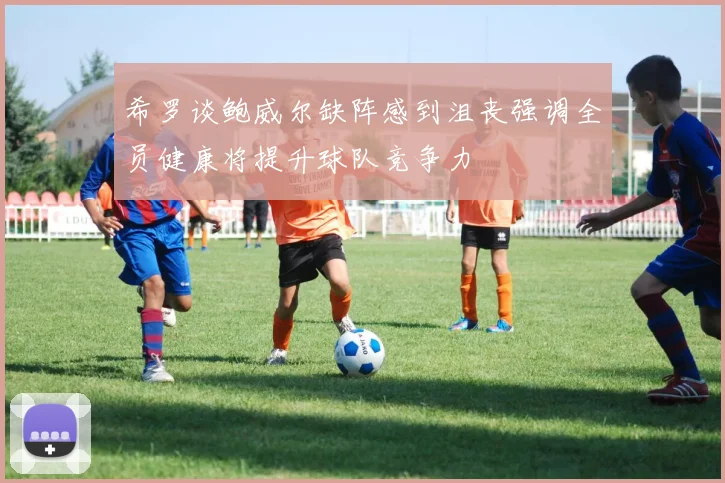 希罗谈鲍威尔缺阵感到沮丧强调全员健康将提升球队竞争力