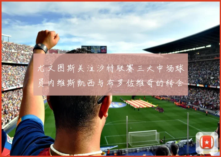尤文图斯关注沙特联赛三大中场球员内维斯凯西与布罗佐维奇的转会动态