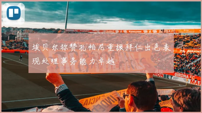 埃贝尔称赞孔帕尼重振拜仁出色表现处理事务能力卓越