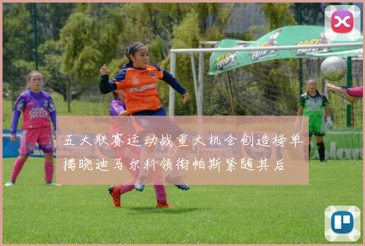五大联赛运动战重大机会创造榜单揭晓迪马尔科领衔帕斯紧随其后