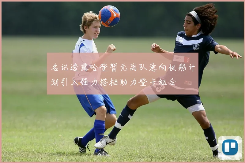 名记透露哈登暂无离队意向快船计划引入强力搭档助力登卡组合