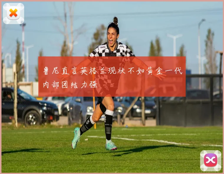 鲁尼直言英格兰现状不如黄金一代内部团结力强