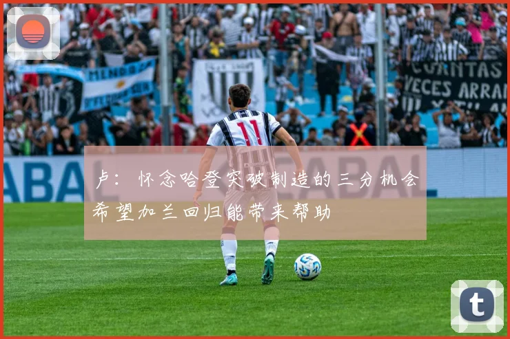 卢：怀念哈登突破制造的三分机会希望加兰回归能带来帮助