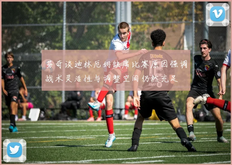 芬奇谈迪林厄姆缺席比赛原因强调战术灵活性与调整空间仍然充足