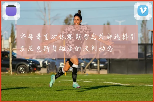 字母哥首次休赛期考虑外部选择引发尼克斯与雄鹿的谈判动态