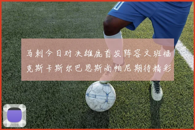 马刺今日对决雄鹿首发阵容文班福克斯卡斯尔巴恩斯尚帕尼期待精彩表现