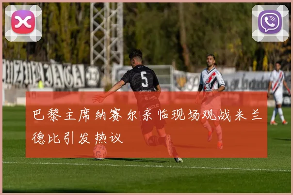 巴黎主席纳赛尔亲临现场观战米兰德比引发热议