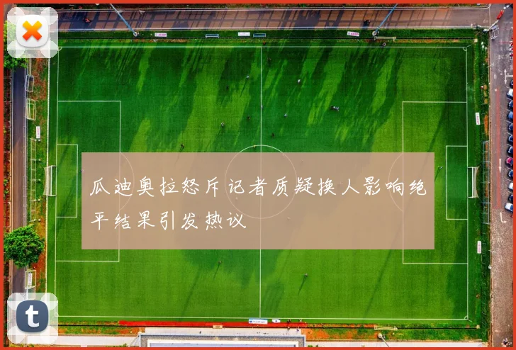 瓜迪奥拉怒斥记者质疑换人影响绝平结果引发热议