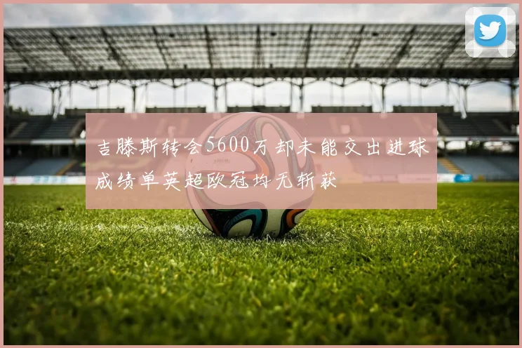 吉滕斯转会5600万却未能交出进球成绩单英超欧冠均无斩获